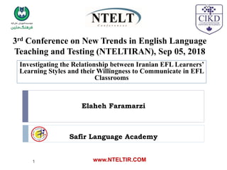 3rd Conference on New Trends in English Language
Teaching and Testing (NTELTIRAN), Sep 05, 2018
Investigating the Relationship between Iranian EFL Learners’
Learning Styles and their Willingness to Communicate in EFL
Classrooms
Elaheh Faramarzi
Safir Language Academy
www.NTELTIR.COM
1
 