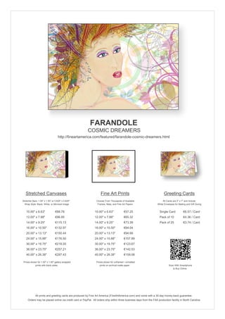FARANDOLE
                                                        COSMIC DREAMERS
                                   http://fineartamerica.com/featured/farandole-cosmic-dreamers.html




   Stretched Canvases                                               Fine Art Prints                                       Greeting Cards
Stretcher Bars: 1.50" x 1.50" or 0.625" x 0.625"                Choose From Thousands of Available                       All Cards are 5" x 7" and Include
  Wrap Style: Black, White, or Mirrored Image                    Frames, Mats, and Fine Art Papers                  White Envelopes for Mailing and Gift Giving


   10.00" x 6.63"                €88.78                       10.00" x 6.63"             €57.25                       Single Card            €6.57 / Card
   12.00" x 7.88"                €96.85                       12.00" x 7.88"             €65.32                       Pack of 10             €4.36 / Card
   14.00" x 9.25"                €115.13                      14.00" x 9.25"             €73.39                       Pack of 25             €3.74 / Card
   16.00" x 10.50"               €132.97                      16.00" x 10.50"            €84.04
   20.00" x 13.13"               €150.44                      20.00" x 13.13"            €94.68
   24.00" x 15.88"               €176.50                      24.00" x 15.88"            €107.89
   30.00" x 19.75"               €218.05                      30.00" x 19.75"            €123.67
   36.00" x 23.75"               €257.21                      36.00" x 23.75"            €142.53
   40.00" x 26.38"               €287.43                      40.00" x 26.38"            €159.08

 Prices shown for 1.50" x 1.50" gallery-wrapped                 Prices shown for unframed / unmatted
            prints with black sides.                               prints on archival matte paper.                             Scan With Smartphone
                                                                                                                                  to Buy Online




             All prints and greeting cards are produced by Fine Art America (FineArtAmerica.com) and come with a 30-day money-back guarantee.
     Orders may be placed online via credit card or PayPal. All orders ship within three business days from the FAA production facility in North Carolina.
 