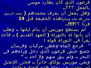    وأخذ يقول في نفسه  :     هل يُعقل أن يكون هذا المحنط أمامي هو فرعون الذي كان يطارد موسى بالفعل ؟؟؟ ..   وهل يُعقل أن يعرف محمدهم  (  يقصد الرسول صلي الله عليه وسلم ) هذه الحقيقة قبل  14  قرناً  ؟؟ !!!!..      لم يستطع موريس أن ينام ليلتها  ..  وطلب أن يأتوا له بالتوراة  (  العهد القديم  ) ..   فأخذ يقرأ في التوراة قوله  : ”  فرجع الماء وغطى مركبات وفرسان جميع جيش فرعون الذي دخل وراءهم في البحر  ..   ولم يبق منهم ولا أحد  ..   ”   وبقي موريس بوكاي حائراً  ..  فحتى الإنجيل لم يتحدث عن نجاة هذه الجثة وبقائه ا  سليمة  ..  لا التوراة ولا الإنجيل ذكر مصير جثة فرعون  !!!!..   