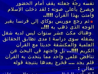    كان وقع الآية عليه شديدا  ..  ورجت له نفسه رجة جعلته يقف أمام الحضور ويصرخ   بأعلى صوته  :  لقد دخلت الإسلام وآمنت بهذا القرآن  !!!!..       ثم رجع موريس بوكاي إلى فرنسا بغير الوجه الذى ذهب به  !!!..    وهناك مكث عشر سنوات ليس لديه شغل يشغله سوى دراسة  :   مدى تطابق الحقائق العلمية والمكتشفة حديثا مع القرآن الكريم  !!!!...   بل واجتهد في البحث عن تناقض علمي واحد مما يتحدث به القرآن فلم يجد  ....   فخرج بعدها بنتيجة قوله تعالى  :   '  لا يأتيه الباطل من بين يديه ولا من خلفه  ..  تنزيل من حكيم حميد  ' ..   