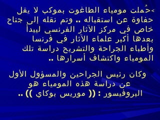  حُملت مومياء الطاغوت بموكب لا يقل حفاوة عن استقباله  ..  وتم نقله إلى جناح خاص في   مركز الآثار الفرنسي ليبدأ بعدها أكبر علماء الآثار في فرنسا وأطباء الجراحة والتشريح   دراسة تلك المومياء واكتشاف أسرارها  ..      وكان رئيس الجراحين والمسؤول الأول عن دراسة هذه المومياء هو البروفيسور  :   ((  موريس بوكاي  )) ..   