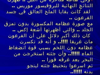    وفي ساعة متأخرة من الليل  ..  ظهرت النتائج النهائية للبروفيسور موريس  ..      لقد كانت بقايا الملح العالق في جسد الفرعون  ..   مع صورة عظامه المكسورة بدون تمزق الجلد  ..  والتي أظهرتها أشعة إكس  ..      كان ذلك أكبر دلائل على أن الفرعون مات غريقا  !!!!..  و أنه قد تكسرت عظامه دون اللحم   بسبب قوة انضغاط الماء  !!!!!..  وأن جثته استخرجت من البحر بعد غرقه فورا  ..   ثم اسرعوا بتحنيط جثته لينجو بدنه  !!!!!..       