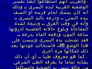    والغريب أنهم استطاعوا أيضا تفسير الوضعية الغريبة ليده اليسرى  ..  وذلك أنه كان   يمسك لجام فرسه أو السيف بيده اليمنى  ..  ودرعه باليد اليسرى  ..  وأنه في وقت الغرق  ..   ونتيجة لشدة المفاجأة وبلوغ حالاته العصبية لذروتها ساعة الموت ودفعه الماء بدرعه  ..   فقد تشنجت يده اليسرى وتيبست على هذا الوضع  !!!..  فاستحالت عودتها بعد ذلك لمكانها   مرة أخرى    كما هو معروف طبيا  ..  أي أن ذلك يشابه تماما ما يعرفه الطب الشرعي من   حالة تيبس يد الضحية وإمساكها بشيء من القاتل  ..  كملابسه مثلا  !!!!!...  