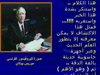    فتعجب البروفيسور من هذا الكلام  ..  واستنكر بشدة هذا الخبر واستغربه  !!!!...   فمثل هذا الاكتشاف لا يمكن معرفته إلا بتطور العلم الحديث وعبر أجهزة حاسوبية حديثة بالغة الدقة  ..   ثم  (  وهو الأهم  )  أن المومياء تم اكتشافها أصلا عام  1898  !!!!..   ص ورة للبروفيسور الفرنسي موريس بوكاي 