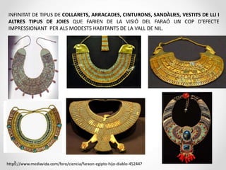 INFINITAT DE TIPUS DE COLLARETS, ARRACADES, CINTURONS, SANDÀLIES, VESTITS DE LLI I
ALTRES TIPUS DE JOIES QUE FARIEN DE LA VISIÓ DEL FARAÓ UN COP D'EFECTE
IMPRESSIONANT PER ALS MODESTS HABITANTS DE LA VALL DE NIL.
https://www.mediavida.com/foro/ciencia/faraon-egipto-hijo-diablo-452447
 