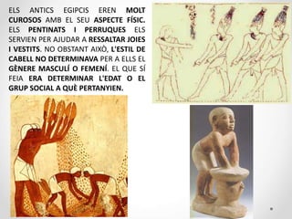 ELS ANTICS EGIPCIS EREN MOLT
CUROSOS AMB EL SEU ASPECTE FÍSIC.
ELS PENTINATS I PERRUQUES ELS
SERVIEN PER AJUDAR A RESSALTAR JOIES
I VESTITS. NO OBSTANT AIXÒ, L'ESTIL DE
CABELL NO DETERMINAVA PER A ELLS EL
GÈNERE MASCULÍ O FEMENÍ. EL QUE SÍ
FEIA ERA DETERMINAR L'EDAT O EL
GRUP SOCIAL A QUÈ PERTANYIEN.
 