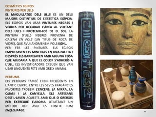 COSMÈTICS EGIPCIS
PINTURES PER ULLS
EL MAQUILLATGE DELS ULLS ÉS UN DELS
MAJORS DISTINTIUS DE L'ESTÈTICA EGÍPCIA.
ELS EGIPCIS VAN USAR PINTURES NEGRES I
VERDES PER DECORAR L'ÀREA AL VOLTANT
DELS ULLS I PROTEGIR-LOS DE EL SOL. LA
PINTURA D'ULLS NEGRES PROVENIA DE
GALENA EN POLS (UN TIPUS DE ROCA DE
VIDRE), QUE AVUI ANOMENEM POLS KOHL.
PER FER LES PINTURES, ELS EGIPCIS
EMPOLSAVEN ELS MINERALS EN UNA PALETA I
DESPRÉS ELS BARREJAVEN AMB ALGUNA COSA
QUE AJUDARIA A QUE EL COLOR S'ADHERÍS A
L'ULL. ELS INVESTIGADORS CREUEN QUE VAN
USAR UNGÜENTS FETS AMB GREIX ANIMAL
PERFUMS
ELS PERFUMS TAMBÉ EREN FREQÜENTS EN
L'ANTIC EGIPTE. ENTRE LES SEVES FRAGÀNCIES
FAVORITES TROBEM L'ENCENS, LA MIRRA, LA
QUASI I LA CANYELLA. ELS ARTESANS
DESTIL·LAVEN AQUESTS AMB OLIS O GREIXOS
PER EXTREURE L'AROMA UTILITZANT UN
MÈTODE QUE AVUI ES CONEIX COM
ENFLEURAGE.
 
