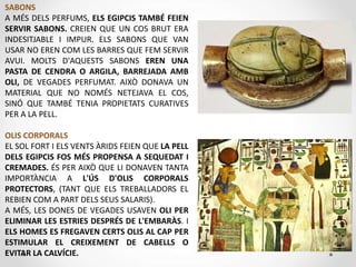 SABONS
A MÉS DELS PERFUMS, ELS EGIPCIS TAMBÉ FEIEN
SERVIR SABONS. CREIEN QUE UN COS BRUT ERA
INDESITJABLE I IMPUR. ELS SABONS QUE VAN
USAR NO EREN COM LES BARRES QUE FEM SERVIR
AVUI. MOLTS D'AQUESTS SABONS EREN UNA
PASTA DE CENDRA O ARGILA, BARREJADA AMB
OLI, DE VEGADES PERFUMAT. AIXÒ DONAVA UN
MATERIAL QUE NO NOMÉS NETEJAVA EL COS,
SINÓ QUE TAMBÉ TENIA PROPIETATS CURATIVES
PER A LA PELL.
OLIS CORPORALS
EL SOL FORT I ELS VENTS ÀRIDS FEIEN QUE LA PELL
DELS EGIPCIS FOS MÉS PROPENSA A SEQUEDAT I
CREMADES. ÉS PER AIXÒ QUE LI DONAVEN TANTA
IMPORTÀNCIA A L'ÚS D'OLIS CORPORALS
PROTECTORS, (TANT QUE ELS TREBALLADORS EL
REBIEN COM A PART DELS SEUS SALARIS).
A MÉS, LES DONES DE VEGADES USAVEN OLI PER
ELIMINAR LES ESTRIES DESPRÉS DE L'EMBARÀS. I
ELS HOMES ES FREGAVEN CERTS OLIS AL CAP PER
ESTIMULAR EL CREIXEMENT DE CABELLS O
EVITAR LA CALVÍCIE.
 