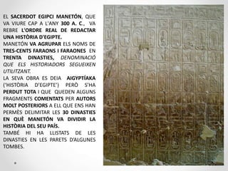 EL SACERDOT EGIPCI MANETÓN, QUE
VA VIURE CAP A L'ANY 300 A. C., VA
REBRE L'ORDRE REAL DE REDACTAR
UNA HISTÒRIA D'EGIPTE.
MANETÓN VA AGRUPAR ELS NOMS DE
TRES-CENTS FARAONS I FARAONES EN
TRENTA DINASTIES, DENOMINACIÓ
QUE ELS HISTORIADORS SEGUEIXEN
UTILITZANT.
LA SEVA OBRA ES DEIA AIGYPTÍAKA
(‘HISTÒRIA D’EGIPTE’) PERÒ S’HA
PERDUT TOTA I QUE QUEDEN ALGUNS
FRAGMENTS COMENTATS PER AUTORS
MOLT POSTERIORS A ELL QUE ENS HAN
PERMÈS DELIMITAR LES 30 DINASTIES
EN QUÈ MANETÓN VA DIVIDIR LA
HISTÒRIA DEL SEU PAÍS.
TAMBÉ HI HA LLISTATS DE LES
DINASTIES EN LES PARETS D’ALGUNES
TOMBES.
 