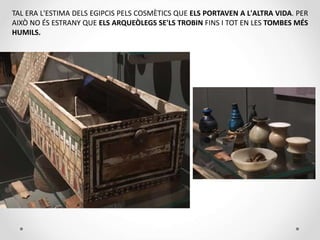 TAL ERA L'ESTIMA DELS EGIPCIS PELS COSMÈTICS QUE ELS PORTAVEN A L'ALTRA VIDA. PER
AIXÒ NO ÉS ESTRANY QUE ELS ARQUEÒLEGS SE'LS TROBIN FINS I TOT EN LES TOMBES MÉS
HUMILS.
 