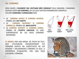  LA CORONA HEDJET O CORONA BLANCA,
SÍMBOL DE L'ALT EGIPTE.
 LA CORONA DESHERET O CORONA
VERMELLA, SÍMBOL DEL BAIX EGIPTE.
 LA CORONA SEJEMTY O CORONA DOBLE,
SÍMBOL DE L'EGIPTE UNIFICAT, ÉS UNA
SUPERPOSICIÓ DE LES DUES CORONES
ANTERIORS.
LES CORONES
SENS DUBTE, L'ELEMENT DEL VESTUARI MÉS CONEGUT DELS FARAONS I FARAONES
EGIPCIES EREN LES CORONES, DE LES QUE EXISTIEN NOMBROSOS EXEMPLES.
LES MÉS COMUNES I CONEGUDES SÓN:
EL NEMES, ERA UNA MENA DE TOCAT DE TELA,
QUE UTILITZAVEN FREQÜENTMENT ELS
FARAONS EGIPCIS EN SUBSTITUCIÓ DE LES
PESADES I VOLUMINOSES CORONES JA QUE, A
DIFERÈNCIA D'AQUESTES, ERA UNA PEÇA
LLEUGERA I CÒMODA.
 