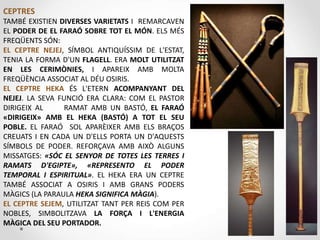 CEPTRES
TAMBÉ EXISTIEN DIVERSES VARIETATS I REMARCAVEN
EL PODER DE EL FARAÓ SOBRE TOT EL MÓN. ELS MÉS
FREQÜENTS SÓN:
EL CEPTRE NEJEJ, SÍMBOL ANTIQUÍSSIM DE L'ESTAT,
TENIA LA FORMA D'UN FLAGELL. ERA MOLT UTILITZAT
EN LES CERIMÒNIES, I APAREIX AMB MOLTA
FREQÜÈNCIA ASSOCIAT AL DÉU OSIRIS.
EL CEPTRE HEKA ÉS L'ETERN ACOMPANYANT DEL
NEJEJ. LA SEVA FUNCIÓ ERA CLARA: COM EL PASTOR
DIRIGEIX ​​AL RAMAT AMB UN BASTÓ, EL FARAÓ
«DIRIGEIX» AMB EL HEKA (BASTÓ) A TOT EL SEU
POBLE. EL FARAÓ SOL APARÈIXER AMB ELS BRAÇOS
CREUATS I EN CADA UN D'ELLS PORTA UN D'AQUESTS
SÍMBOLS DE PODER. REFORÇAVA AMB AIXÒ ALGUNS
MISSATGES: «SÓC EL SENYOR DE TOTES LES TERRES I
RAMATS D'EGIPTE», «REPRESENTO EL PODER
TEMPORAL I ESPIRITUAL». EL HEKA ERA UN CEPTRE
TAMBÉ ASSOCIAT A OSIRIS I AMB GRANS PODERS
MÀGICS (LA PARAULA HEKA SIGNIFICA MÀGIA).
EL CEPTRE SEJEM, UTILITZAT TANT PER REIS COM PER
NOBLES, SIMBOLITZAVA LA FORÇA I L'ENERGIA
MÀGICA DEL SEU PORTADOR.
 