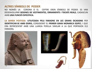 ALTRES SÍMBOLS DE PODER
NO NOMÉS LA CORONA O EL CEPTRE EREN SÍMBOLS DE PODER. ES VAN
DESENVOLUPAR DESENES DE VESTIMENTES, ORNAMENTS I TOCATS REALS, CADASCUN
AMB UNA FUNCIÓ ESPECÍFICA.
LA BARBA POSTISSA: UTILITZADA PELS FARAONS EN LES GRANS OCASIONS PER
IDENTIFICAR-SE AMB OSIRIS, CONSIDERAT EL PRIMER GRAN MONARCA EGIPCI, I QUE
ERA REPRESENTAT AMB UNA LLARGA PERILLA SIMILAR A LA QUE PORTAVEN ELS
FARAONS.
 