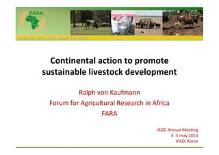 Forum for Agricultural Research in Africa




                Continental action to promote
              sustainable livestock development

                           Ralph von Kaufmann
                  Forum for Agricultural Research in Africa
                                   FARA

                                                      IADG Annual Meeting
                                                            4 -5 may 2010
                                                               IFAD, Rome
 