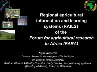 Regional agricultural information and learning systems (RAILS)  of the  Forum for agricultural research in Africa (FARA) Myra Wopereis Director: Access to Knowledge and Technologies On behalf of RAILS taskforce: Krishan Bheenick/Bentry Chaudra, Dady Demby, Jacqueline Nyagahima, (Dorothy Mukhebi), Francois Stepman 