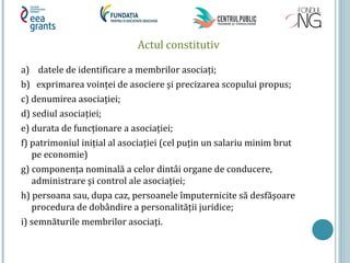 Actul constitutiv
a) datele de identificare a membrilor asociați;
b) exprimarea voinței de asociere şi precizarea scopului propus;
c) denumirea asociației;
d) sediul asociației;
e) durata de funcționare a asociației;
f) patrimoniul inițial al asociației (cel puțin un salariu minim brut
pe economie)
g) componența nominală a celor dintâi organe de conducere,
administrare şi control ale asociației;
h) persoana sau, dupa caz, persoanele împuternicite să desfăşoare
procedura de dobândire a personalității juridice;
i) semnăturile membrilor asociați.
 