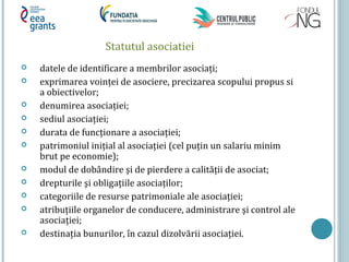 Statutul asociatiei
 datele de identificare a membrilor asociați;
 exprimarea voinței de asociere, precizarea scopului propus si
a obiectivelor;
 denumirea asociației;
 sediul asociației;
 durata de funcționare a asociației;
 patrimoniul inițial al asociației (cel puțin un salariu minim
brut pe economie);
 modul de dobândire şi de pierdere a calității de asociat;
 drepturile şi obligațiile asociaților;
 categoriile de resurse patrimoniale ale asociației;
 atribuțiile organelor de conducere, administrare şi control ale
asociației;
 destinația bunurilor, în cazul dizolvării asociației.
 