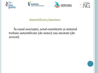 Autentificare/atestare
În cazul asociației, actul constitutiv şi statutul
trebuie autentificate (de notar) sau atestate (de
avocat)
 