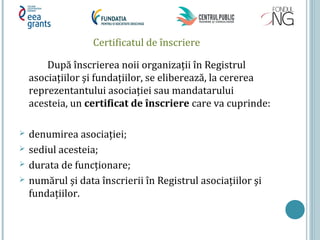 Certificatul de înscriere
După înscrierea noii organizaţii în Registrul
asociaţiilor şi fundaţiilor, se eliberează, la cererea
reprezentantului asociaţiei sau mandatarului
acesteia, un certificat de înscriere care va cuprinde:
 denumirea asociaţiei;
 sediul acesteia;
 durata de funcţionare;
 numărul şi data înscrierii în Registrul asociaţiilor şi
fundaţiilor.
 