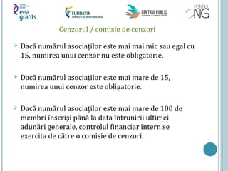 Cenzorul / comisie de cenzori
 Dacă numărul asociaţilor este mai mai mic sau egal cu
15, numirea unui cenzor nu este obligatorie.
 Dacă numărul asociaţilor este mai mare de 15,
numirea unui cenzor este obligatorie.
 Dacă numărul asociaţilor este mai mare de 100 de
membri înscrişi până la data întrunirii ultimei
adunări generale, controlul financiar intern se
exercita de către o comisie de cenzori.
 