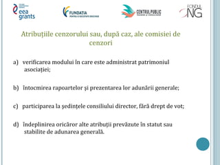 Atribuţiile cenzorului sau, după caz, ale comisiei de
cenzori
a) verificarea modului în care este administrat patrimoniul
asociaţiei;
b) întocmirea rapoartelor şi prezentarea lor adunării generale;
c) participarea la şedinţele consiliului director, fără drept de vot;
d) îndeplinirea oricăror alte atribuţii prevăzute în statut sau
stabilite de adunarea generală.
 