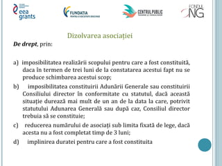Dizolvarea asociaţiei
De drept, prin:
a) imposibilitatea realizării scopului pentru care a fost constituită,
daca în termen de trei luni de la constatarea acestui fapt nu se
produce schimbarea acestui scop;
b) imposibilitatea constituirii Adunării Generale sau constituirii
Consiliului director în conformitate cu statutul, dacă această
situaţie durează mai mult de un an de la data la care, potrivit
statutului Adunarea Generală sau după caz, Consiliul director
trebuia să se constituie;
c) reducerea numărului de asociaţi sub limita fixată de lege, dacă
acesta nu a fost completat timp de 3 luni;
d) implinirea duratei pentru care a fost constituita
 