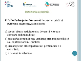 Dizolvarea asociaţiei
Prin hotărâre judecătorească, la cererea oricărei
persoane interesate, atunci când:
a) scopul si/sau activitatea au devenit ilicite sau
contrare ordinii publice;
b) realizarea scopului este urmărită prin mijloace ilicite
sau contrare ordinii publice;
c) urmăreşte un alt scop decât cel pentru care s-a
constituit;
d) a devenit insolvabilă;
 