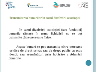 Transmiterea bunurilor în cazul dizolvării asociaţiei
În cazul dizolvării asociaţiei (sau fundatiei)
bunurile rămase în urma lichidării nu se pot
transmite către persoane fizice.
Aceste bunuri se pot transmite către persoane
juridice de drept privat sau de drept public cu scop
identic sau asemănător, prin hotărâre a Adunării
Generale.
 