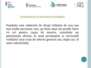 Constituirea și înscrierea fundaţiei
Fundaţia este subiectul de drept infiinţat de una sau
mai multe persoane care, pe baza unui act juridic între
vii ori pentru cauza de moarte, constituie un
patrimoniu afectat, în mod permanent și irevocabil
realizării unui scop de interes general sau, după caz, al
unor colectivităţi.
 