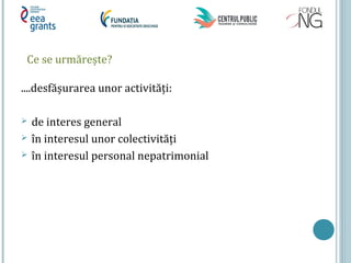 Ce se urmărește?
....desfășurarea unor activități:
 de interes general
 în interesul unor colectivități
 în interesul personal nepatrimonial
 