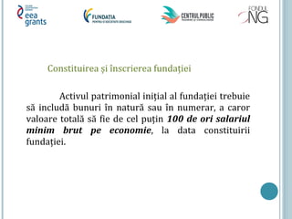 Constituirea și înscrierea fundaţiei
Activul patrimonial iniţial al fundaţiei trebuie
să includă bunuri în natură sau în numerar, a caror
valoare totală să fie de cel puţin 100 de ori salariul
minim brut pe economie, la data constituirii
fundaţiei.
 