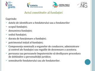 Actul constitutiv al fundaţiei
Cuprinde:
 datele de identificare a fondatorului sau a fondatorilor
 scopul fundaţiei;
 denumirea fundaţiei;
 sediul fundaţiei;
 durata de funcţionare a fundaţiei;
 patrimoniul iniţial al fundaţiei;
 Componenţa nominală a organelor de conducere, administrare
și control ale fundaţiei sau regulile de desemnare a acestora;
 persoana sau persoanele împuternicite să desfășoare procedura
de dobândire a personalităţii juridice;
 semnăturile fondatorului sau ale fondatorilor.
 