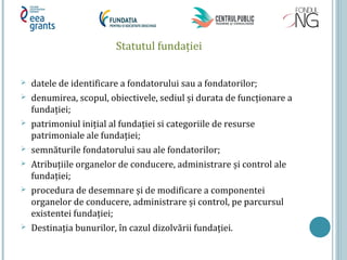 Statutul fundaţiei
 datele de identificare a fondatorului sau a fondatorilor;
 denumirea, scopul, obiectivele, sediul și durata de funcţionare a
fundaţiei;
 patrimoniul iniţial al fundaţiei si categoriile de resurse
patrimoniale ale fundaţiei;
 semnăturile fondatorului sau ale fondatorilor;
 Atribuţiile organelor de conducere, administrare și control ale
fundaţiei;
 procedura de desemnare și de modificare a componentei
organelor de conducere, administrare și control, pe parcursul
existentei fundaţiei;
 Destinaţia bunurilor, în cazul dizolvării fundaţiei.
 
