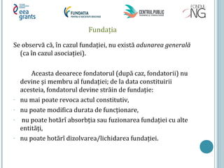 Fundația
Se observă că, în cazul fundației, nu există adunarea generală
(ca în cazul asociației).
Aceasta deoarece fondatorul (după caz, fondatorii) nu
devine şi membru al fundației; de la data constituirii
acesteia, fondatorul devine străin de fundație:
- nu mai poate revoca actul constitutiv,
- nu poate modifica durata de funcționare,
- nu poate hotărî absorbția sau fuzionarea fundației cu alte
entități,
- nu poate hotărî dizolvarea/lichidarea fundației.
 