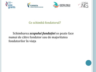 Ce schimbă fondatorul?
Schimbarea scopului fundaţiei se poate face
numai de către fondator sau de majoritatea
fondatorilor în viața
 
