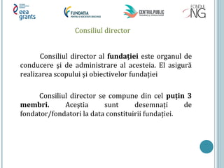 Consiliul director
Consiliul director al fundaţiei este organul de
conducere şi de administrare al acesteia. El asigură
realizarea scopului şi obiectivelor fundației
Consiliul director se compune din cel puţin 3
membri. Aceştia sunt desemnați de
fondator/fondatori la data constituirii fundației.
 