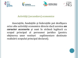 Activități (secundare) economice
Asociațiile, fundațiile şi federațiile pot desfăşura
orice alte activități economice directe dacă acestea au
caracter accesoriu şi sunt în strânsă legătură cu
scopul principal al persoanei juridice (pentru
obținerea unor venituri suplimentare destinate
realizării scopului principal declarat).
 