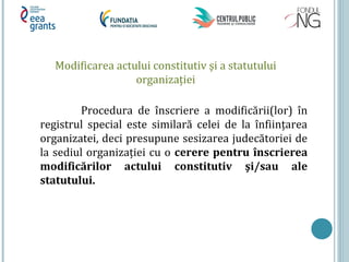 Modificarea actului constitutiv şi a statutului
organizației
Procedura de înscriere a modificării(lor) în
registrul special este similară celei de la înființarea
organizatei, deci presupune sesizarea judecătoriei de
la sediul organizației cu o cerere pentru înscrierea
modificărilor actului constitutiv şi/sau ale
statutului.
 