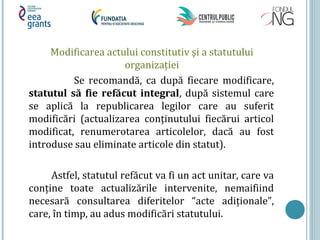 Modificarea actului constitutiv şi a statutului
organizației
Se recomandă, ca după fiecare modificare,
statutul să fie refăcut integral, după sistemul care
se aplică la republicarea legilor care au suferit
modificări (actualizarea conținutului fiecărui articol
modificat, renumerotarea articolelor, dacă au fost
introduse sau eliminate articole din statut).
Astfel, statutul refăcut va fi un act unitar, care va
conține toate actualizările intervenite, nemaifiind
necesară consultarea diferitelor “acte adiționale”,
care, în timp, au adus modificări statutului.
 