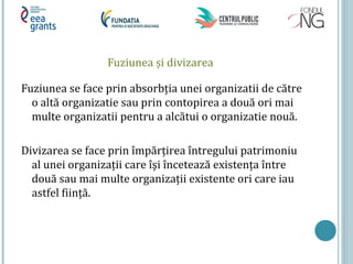 Fuziunea și divizarea
Fuziunea se face prin absorbția unei organizatii de către
o altă organizatie sau prin contopirea a două ori mai
multe organizatii pentru a alcătui o organizatie nouă.
Divizarea se face prin împărțirea întregului patrimoniu
al unei organizații care îşi încetează existența între
două sau mai multe organizații existente ori care iau
astfel ființă.
 