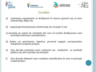 Condiții:
a) activitatea organizației se desfăşoară în interes general sau al unor
colectivități, după caz;
b) organizația funcționează, neîntrerupt, de cel puțin 3 ani;
c) prezintă un raport de activitate din care să rezulte desfăşurarea unei
activități anterioare semnificative;
d) detine un patrimoniu, logistica, personal angajat corespunzator
indeplinirii scopului propus,
e) face dovada existenței unor contracte sau colaborări cu instituții
publice sau alte asociații sau fundații,
f) face dovada obținerii unor rezultate semnificative în ceea ce privește
scopul propus.
 
