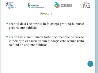 Drepturi
 dreptul de a i se atribui în folosință gratuită bunurile
proprietate publică;
 dreptul de a menționa în toate documentele pe care le
întocmeşte că asociația sau fundația este recunoscută
ca fiind de utilitate publică;
 