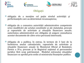 Obligații
 obligația de a menține cel puțin nivelul activității şi
performanțele care au determinat recunoaşterea;
 obligația de a comunica autorității administrative competente
orice modificări ale actului constitutiv şi ale statutului, precum
şi rapoartele de activitate şi situațiile financiare anuale;
autoritatea administrativă are obligația să asigure consultarea
acestor documente de către orice persoană interesată;
 obligația de a publica, în extras, în termen de 3 luni de la
încheierea anului calendaristic, rapoartele de activitate şi
situațiile financiare anuale în Monitorul Oficial al României,
Partea a IV-a, precum şi în Registrul național al persoanelor
juridice fără scop patrimonial. Modelul extrasului situațiilor
financiare se aprobă prin ordin al ministrului finanțelor publice.
 