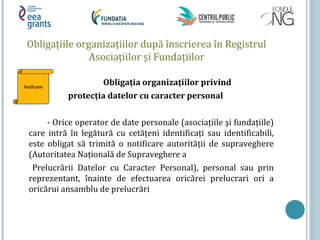Obligaţiile organizaţiilor după înscrierea în Registrul
Asociaţiilor și Fundaţiilor
Obligaţia organizaţiilor privind
protecţia datelor cu caracter personal
- Orice operator de date personale (asociaţiile şi fundaţiile)
care intră în legătură cu cetăţeni identificaţi sau identificabili,
este obligat să trimită o notificare autorităţii de supraveghere
(Autoritatea Naţională de Supraveghere a
Prelucrării Datelor cu Caracter Personal), personal sau prin
reprezentant, înainte de efectuarea oricărei prelucrari ori a
oricărui ansamblu de prelucrări
Notificare
 