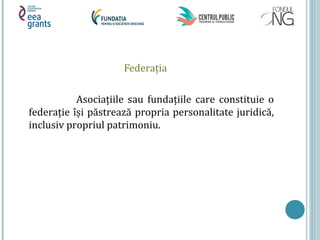 Federaţia
Asociaţiile sau fundaţiile care constituie o
federaţie își păstrează propria personalitate juridică,
inclusiv propriul patrimoniu.
 