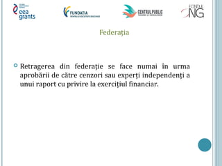 Federaţia
 Retragerea din federaţie se face numai în urma
aprobării de către cenzori sau experţi independenţi a
unui raport cu privire la exerciţiul financiar.
 