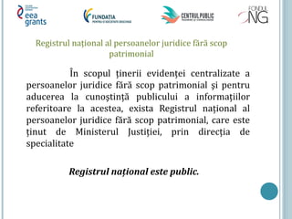 Registrul naţional al persoanelor juridice fără scop
patrimonial
În scopul ţinerii evidenţei centralizate a
persoanelor juridice fără scop patrimonial şi pentru
aducerea la cunoştinţă publicului a informaţiilor
referitoare la acestea, exista Registrul naţional al
persoanelor juridice fără scop patrimonial, care este
ţinut de Ministerul Justiţiei, prin direcţia de
specialitate
Registrul naţional este public.
 