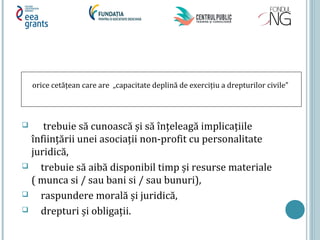  trebuie să cunoască și să înțeleagă implicațiile
înființării unei asociații non-profit cu personalitate
juridică,
 trebuie să aibă disponibil timp și resurse materiale
( munca si / sau bani si / sau bunuri),
 raspundere morală și juridică,
 drepturi și obligații.
orice cetățean care are „capacitate deplină de exercițiu a drepturilor civile”
 