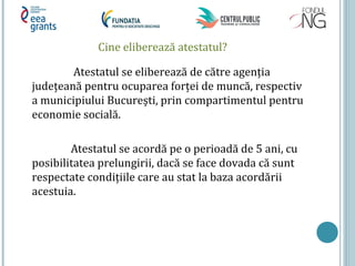 Cine eliberează atestatul?
Atestatul se eliberează de către agenţia
judeţeană pentru ocuparea forţei de muncă, respectiv
a municipiului Bucureşti, prin compartimentul pentru
economie socială.
Atestatul se acordă pe o perioadă de 5 ani, cu
posibilitatea prelungirii, dacă se face dovada că sunt
respectate condiţiile care au stat la baza acordării
acestuia.
 