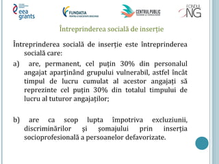 Întreprinderea socială de inserţie
Întreprinderea socială de inserţie este întreprinderea
socială care:
a) are, permanent, cel puţin 30% din personalul
angajat aparţinând grupului vulnerabil, astfel încât
timpul de lucru cumulat al acestor angajaţi să
reprezinte cel puţin 30% din totalul timpului de
lucru al tuturor angajaţilor;
b) are ca scop lupta împotriva excluziunii,
discriminărilor şi şomajului prin inserţia
socioprofesională a persoanelor defavorizate.
 